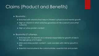 Claims (Product and Benefits)
 Bournvita :
 Enriched with vitamins that help in children‟s physical and mental growth
 High on vitamin D which enriches goodness of milk (calcium and other
nutrients)
 High on whey protein content
 Bournvita Ll‟l champs :
 Enriched with 13 vitamins an 5 minerals responsible for growth of kids in
the age group of 2-5 years
 DHA and whey protein content – work wonders with milk for growth in
kids
 Essential macronutrients like carbohydrates, essential fats and protein
 