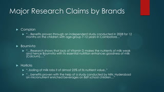 Major Research Claims by Brands
 Complan
 “…Benefits proven through an independent study conducted in 2008 for 12
months on the children with age-group 7-12 years in Coimbatore…”
 Bournivta
 “…Research shows that lack of Vitamin D makes the nutrients of milk weak
and hence Bournvita with its essential nutrition enhances goodness of milk
(Calcium)….”
 Horlicks
 “..boiling of milk robs it of almost 25% of its nutrient value..”
 “…benefits proven with the help of a study conducted by NIN, Hyderabad
on micronutrient enriched beverages on 869 school children…”
 