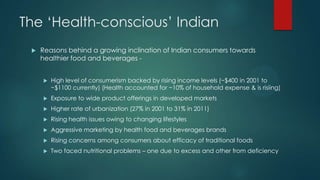 The „Health-conscious‟ Indian
 Reasons behind a growing inclination of Indian consumers towards
healthier food and beverages -
 High level of consumerism backed by rising income levels (~$400 in 2001 to
~$1100 currently) (Health accounted for ~10% of household expense & is risiing)
 Exposure to wide product offerings in developed markets
 Higher rate of urbanization (27% in 2001 to 31% in 2011)
 Rising health issues owing to changing lifestyles
 Aggressive marketing by health food and beverages brands
 Rising concerns among consumers about efficacy of traditional foods
 Two faced nutritional problems – one due to excess and other from deficiency
 