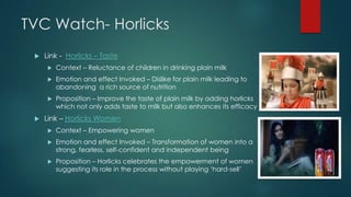 TVC Watch- Horlicks
 Link - Horlicks – Taste
 Context – Reluctance of children in drinking plain milk
 Emotion and effect Invoked – Dislike for plain milk leading to
abandoning a rich source of nutrition
 Proposition – Improve the taste of plain milk by adding horlicks
which not only adds taste to milk but also enhances its efficacy
 Link – Horlicks Women
 Context – Empowering women
 Emotion and effect Invoked – Transformation of women into a
strong, fearless, self-confident and independent being
 Proposition – Horlicks celebrates the empowerment of women
suggesting its role in the process without playing „hard-sell‟
 