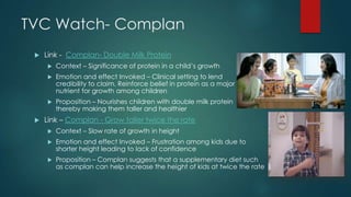 TVC Watch- Complan
 Link - Complan- Double Milk Protein
 Context – Significance of protein in a child‟s growth
 Emotion and effect Invoked – Clinical setting to lend
credibility to claim. Reinforce belief in protein as a major
nutrient for growth among children
 Proposition – Nourishes children with double milk protein
thereby making them taller and healthier
 Link – Complan - Grow taller twice the rate
 Context – Slow rate of growth in height
 Emotion and effect Invoked – Frustration among kids due to
shorter height leading to lack of confidence
 Proposition – Complan suggests that a supplementary diet such
as complan can help increase the height of kids at twice the rate
 