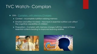 TVC Watch- Complan
 Link - Complan - with Memory Chargers
 Context – Incomplete nutrition robbing memory
 Emotion and effect Invoked – How lack in essential nutrition can affect
the cognitive capabilities of children
 Proposition – Complan with memory charges fulfil the need of these
essential nutrients leading to improved learning abilities
 