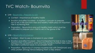 TVC Watch- Bournvita
 Link - Bournvita - Prepare to win
 Context – Importance of healthy habits
 Emotion and effect Invoked – A mother‟s concern to prepare her
son to win in life and how wise and healthy habits plays an important
role in achieving that
 Proposition - Bournvita is one such healthy habit which must be
cultivated to prepare your child to win in the game of life
 Link – Bournvita Li'l champs
 Context – Want to see a champion in your child?
 Emotion and effect Invoked – How it is important for kids to stay a step
ahead in this competitive world and how should a mother take care of her
her child‟s nutritional needs to accomplish that?
 Proposition – Bournvita Li‟l champs nourishes kids with DHA(Smart) and
whey protein (Strong) hence keeping them a step ahead
 