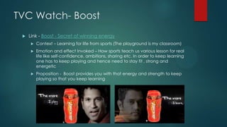 TVC Watch- Boost
 Link - Boost - Secret of winning energy
 Context – Learning for life from sports (The playground is my classroom)
 Emotion and effect Invoked – How sports teach us various lesson for real
life like self-confidence, ambitions, sharing etc. In order to keep learning
one has to keep playing and hence need to stay fit , strong and
energetic
 Proposition - Boost provides you with that energy and strength to keep
playing so that you keep learning
 