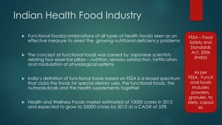 Indian Health Food Industry
 Functional foods(combinations of all types of health foods) seen as an
effective measure to arrest the growing nutritional deficiency problems
 The concept of functional foods was coined by Japanese scientists
relating four essential pillars – nutrition, sensory satisfaction, fortification
and modulation of physiological systems
 India‟s definition of functional foods based on FSSA is a broad spectrum
that clubs the foods for special dietary uses, the functional foods, the
nutraceuticals and the health supplements together
 Health and Wellness Foods market estimated at 10000 crores in 2012
and expected to grow to 55000 crores by 2015 at a CAGR of 33%
FSSA – Food
Safety and
Standards
Act, 2006
(India)
As per
FSSA, Functi
onal foods
Includes
powders,
granules, ta
blets, capsul
es
 