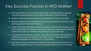Key Success Factors in HFD Market
 Strong market and consumer behaviour understanding to gauge
consumer expectations and market offerings ( Gap Analysis)
 Unique, clear and relevant brand proposition to the consumers
 Sensory appeal is very significant since end-consumers are kids who
are fussy about taste and flavours
 Clear distinction between communication for kids and mothers since
both are significant players in purchase decision and require different
satisfaction points to finalize on a product and purchase
 Competitive pricing since price and value for money are important
attributes in purchase decision for HFDs and it is very important to
remain affordable yet attractive to consumers
 Backed by strong distributions system and feedback mechanism to
ensure availability and a connect between brand and consumers
 