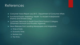 References
 Consumer Voice Report July 2013 , Department of Consumer Affairs
 Functional Foods: Marketing „Health‟ To Modern India(Manish
Sharma and Shweta Garg)
 Customers' Behavior in Health Food Drink Product Category
(Dharmesh Motwani and Khushbu Agarwal)
 News Releases from Leading Newspapers and Magazines
 Times of India
 Economic Times
 Business Line
 The Hindu
 