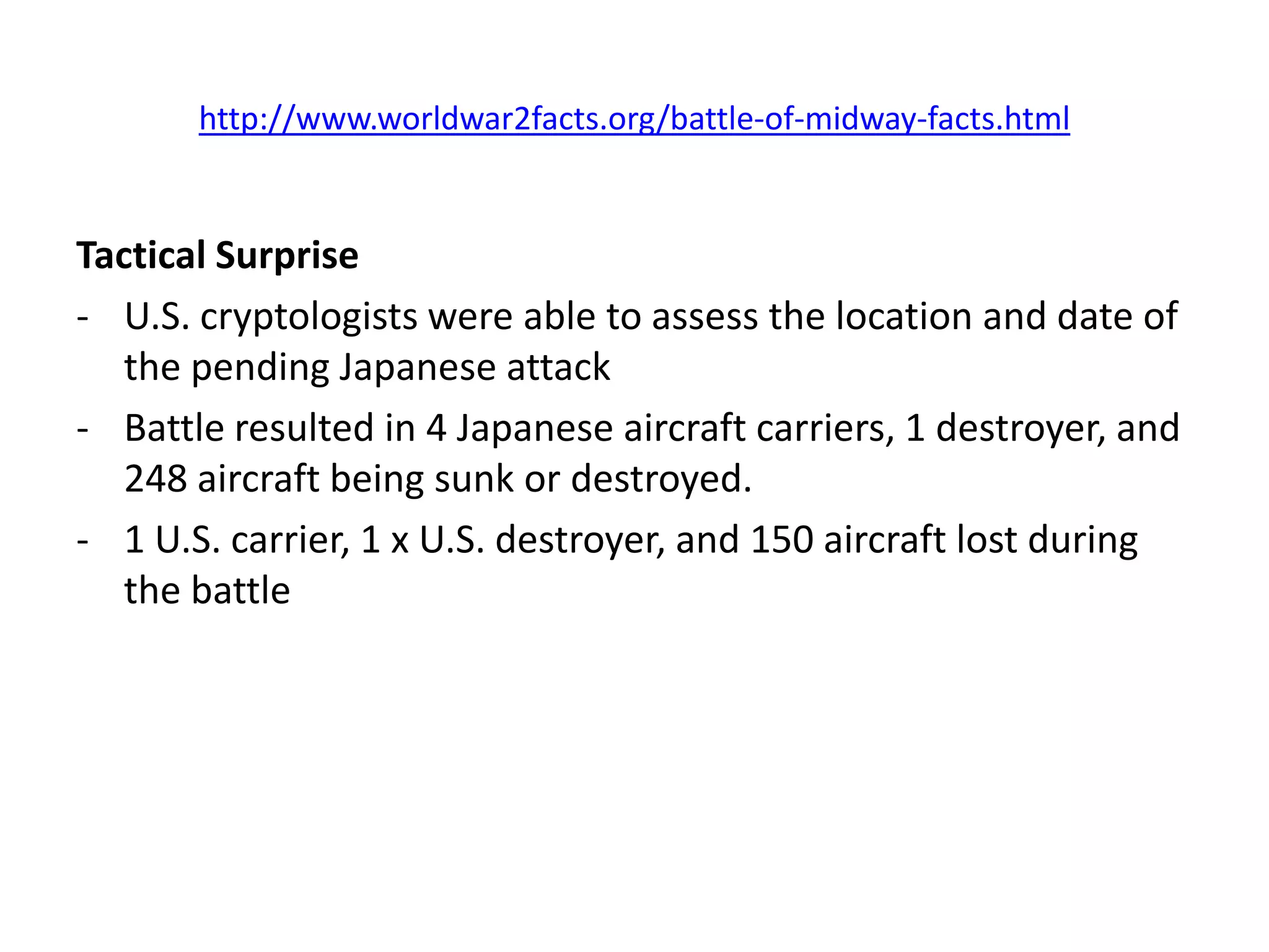 http://www.worldwar2facts.org/battle-of-midway-facts.html


Tactical Surprise
- U.S. cryptologists were able to assess the location and date of
   the pending Japanese attack
- Battle resulted in 4 Japanese aircraft carriers, 1 destroyer, and
   248 aircraft being sunk or destroyed.
- 1 U.S. carrier, 1 x U.S. destroyer, and 150 aircraft lost during
   the battle
 