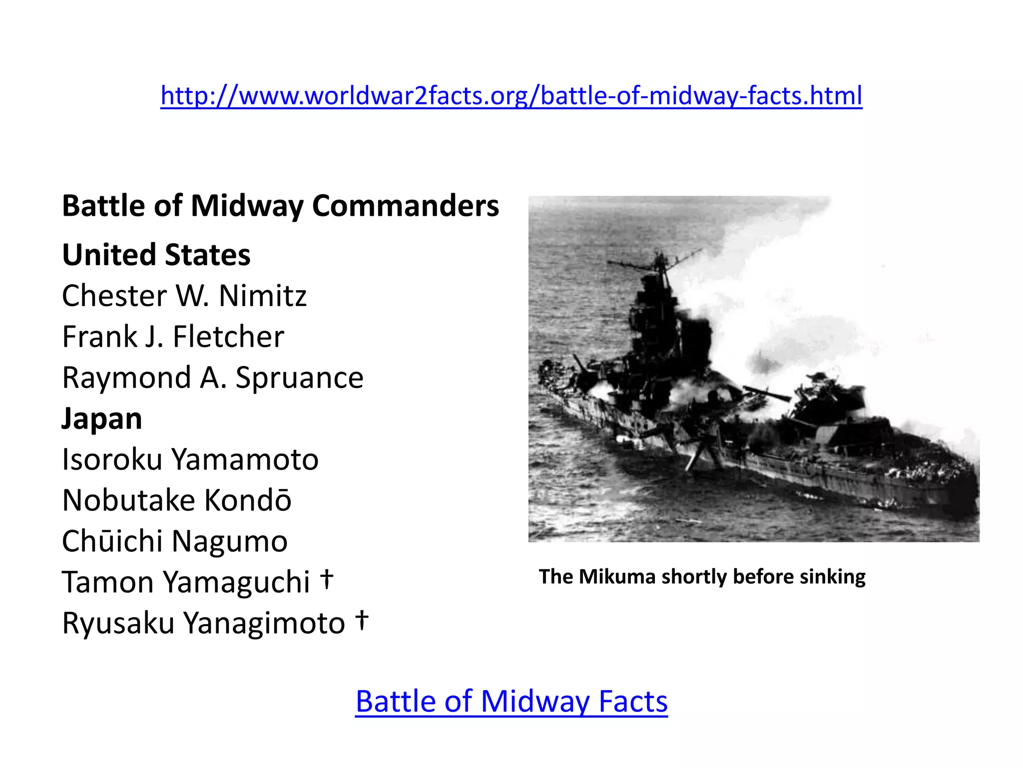 http://www.worldwar2facts.org/battle-of-midway-facts.html


Battle of Midway Commanders
United States
Chester W. Nimitz
Frank J. Fletcher
Raymond A. Spruance
Japan
Isoroku Yamamoto
Nobutake Kondō
Chūichi Nagumo
Tamon Yamaguchi †                   The Mikuma shortly before sinking

Ryusaku Yanagimoto †

                     Battle of Midway Facts
 