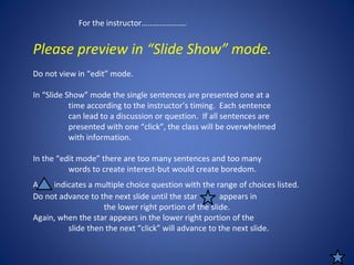 Please preview in “Slide Show” mode.
Do not view in “edit” mode.
In “Slide Show” mode the single sentences are presented one at a
time according to the instructor’s timing. Each sentence
can lead to a discussion or question. If all sentences are
presented with one “click”, the class will be overwhelmed
with information.
In the “edit mode” there are too many sentences and too many
words to create interest-but would create boredom.
Do not advance to the next slide until the star appears in
the lower right portion of the slide.
Again, when the star appears in the lower right portion of the
slide then the next “click” will advance to the next slide.
For the instructor………………….
A indicates a multiple choice question with the range of choices listed.
 