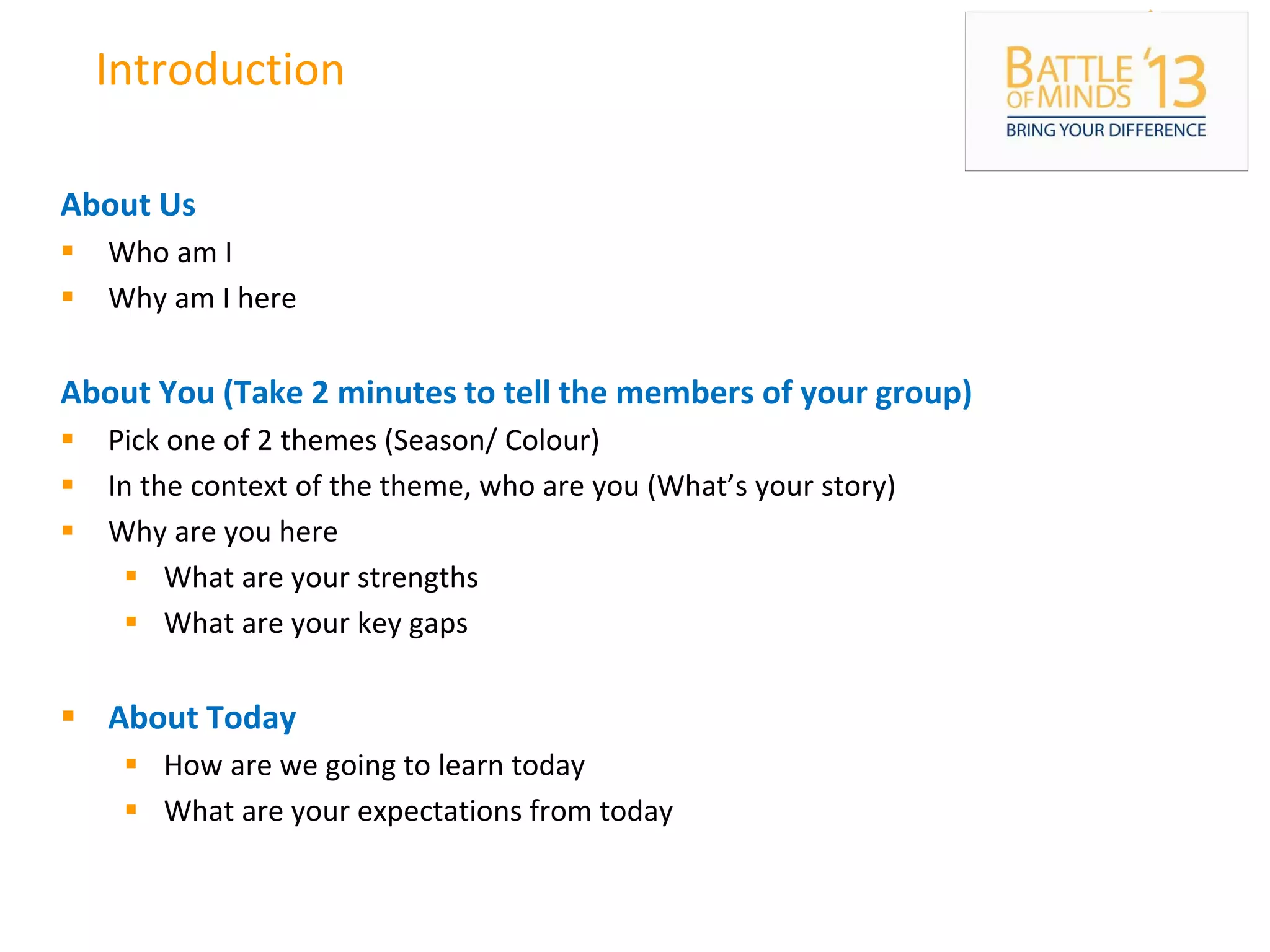 Introduction
About Us
 Who am I
 Why am I here
About You (Take 2 minutes to tell the members of your group)
 Pick one of 2 themes (Season/ Colour)
 In the context of the theme, who are you (What’s your story)
 Why are you here
 What are your strengths
 What are your key gaps
 About Today
 How are we going to learn today
 What are your expectations from today
 