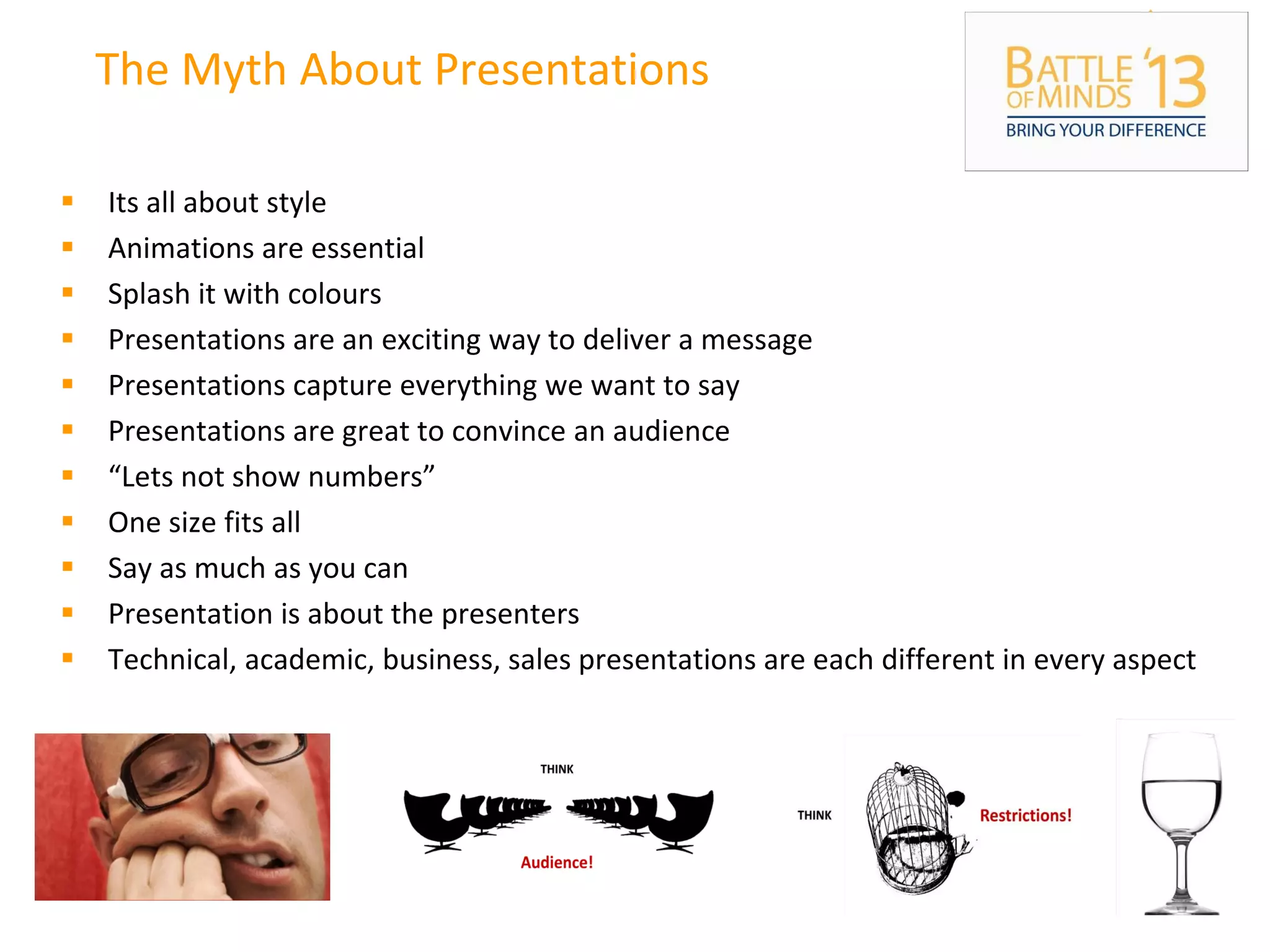 The Myth About Presentations
 Its all about style
 Animations are essential
 Splash it with colours
 Presentations are an exciting way to deliver a message
 Presentations capture everything we want to say
 Presentations are great to convince an audience
 “Lets not show numbers”
 One size fits all
 Say as much as you can
 Presentation is about the presenters
 Technical, academic, business, sales presentations are each different in every aspect
 