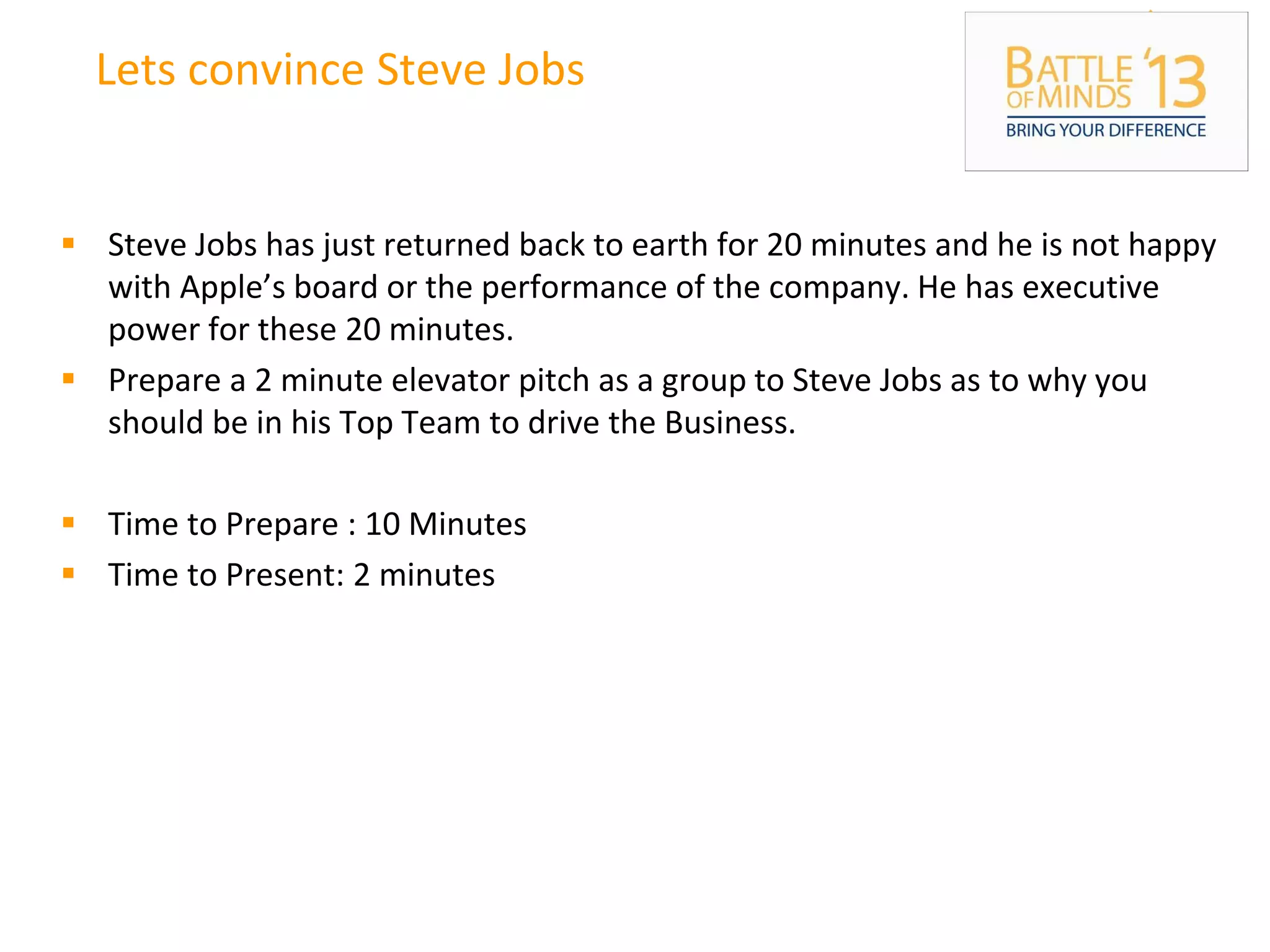 Lets convince Steve Jobs
 Steve Jobs has just returned back to earth for 20 minutes and he is not happy
with Apple’s board or the performance of the company. He has executive
power for these 20 minutes.
 Prepare a 2 minute elevator pitch as a group to Steve Jobs as to why you
should be in his Top Team to drive the Business.
 Time to Prepare : 10 Minutes
 Time to Present: 2 minutes
 