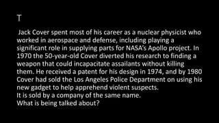 T
Jack Cover spent most of his career as a nuclear physicist who
worked in aerospace and defense, including playing a
significant role in supplying parts for NASA’s Apollo project. In
1970 the 50-year-old Cover diverted his research to finding a
weapon that could incapacitate assailants without killing
them. He received a patent for his design in 1974, and by 1980
Cover had sold the Los Angeles Police Department on using his
new gadget to help apprehend violent suspects.
It is sold by a company of the same name.
What is being talked about?
 