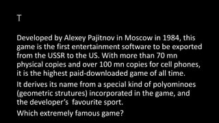 T
Developed by Alexey Pajitnov in Moscow in 1984, this
game is the first entertainment software to be exported
from the USSR to the US. With more than 70 mn
physical copies and over 100 mn copies for cell phones,
it is the highest paid-downloaded game of all time.
It derives its name from a special kind of polyominoes
(geometric strutures) incorporated in the game, and
the developer’s favourite sport.
Which extremely famous game?
 