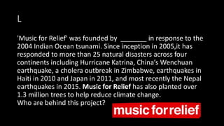 L
'Music for Relief' was founded by _______ in response to the
2004 Indian Ocean tsunami. Since inception in 2005,it has
responded to more than 25 natural disasters across four
continents including Hurricane Katrina, China’s Wenchuan
earthquake, a cholera outbreak in Zimbabwe, earthquakes in
Haiti in 2010 and Japan in 2011, and most recently the Nepal
earthquakes in 2015. Music for Relief has also planted over
1.3 million trees to help reduce climate change.
Who are behind this project?
 