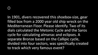 O
In 1901, divers recovered this shoebox-size, gear
filled box from a 2000 year old ship wreck on the
Mediterranean Floor. Please identify. Two of its
dials calculated the Metonic Cycle and the Saros
cycle for calculating almanac and eclipses. A
separate Bronze based on the Callipic cycle,
divided into four sectors, was specifically created
to track which very famous event?
 