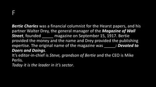 F
Bertie Charles was a financial columnist for the Hearst papers, and his
partner Walter Drey, the general manager of the Magazine of Wall
Street, founded _____ magazine on September 15, 1917. Bertie
provided the money and the name and Drey provided the publishing
expertise. The original name of the magazine was _____: Devoted to
Doers and Doings.
It’s editor-in-chief is Steve, grandson of Bertie and the CEO is Mike
Perlis.
Today it is the leader in it’s sector.
 