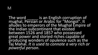 M
The word _____ is an English corruption of
mughal, Persian or Arabic for "Mongol". It
alludes to emperors of the Mughal Empire of
the Indian subcontinent that existed
between 1526 and 1857 who possessed
great power and storied riches capable of
producing wonders of opulence such as the
Taj Mahal. It is used to connote a very rich or
powerful person.
 