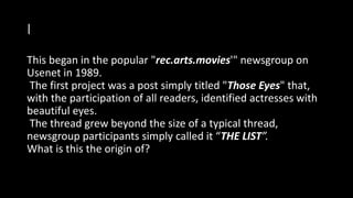 I
This began in the popular "rec.arts.movies'" newsgroup on
Usenet in 1989.
The first project was a post simply titled "Those Eyes" that,
with the participation of all readers, identified actresses with
beautiful eyes.
The thread grew beyond the size of a typical thread,
newsgroup participants simply called it “THE LIST”.
What is this the origin of?
 