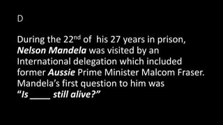 D
During the 22nd of his 27 years in prison,
Nelson Mandela was visited by an
International delegation which included
former Aussie Prime Minister Malcom Fraser.
Mandela’s first question to him was
“Is ____ still alive?”
 