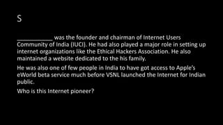 S
___________ was the founder and chairman of Internet Users
Community of India (IUCI). He had also played a major role in setting up
internet organizations like the Ethical Hackers Association. He also
maintained a website dedicated to the his family.
He was also one of few people in India to have got access to Apple’s
eWorld beta service much before VSNL launched the Internet for Indian
public.
Who is this Internet pioneer?
 
