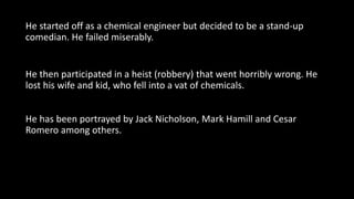 He started off as a chemical engineer but decided to be a stand-up
comedian. He failed miserably.
He then participated in a heist (robbery) that went horribly wrong. He
lost his wife and kid, who fell into a vat of chemicals.
He has been portrayed by Jack Nicholson, Mark Hamill and Cesar
Romero among others.
 