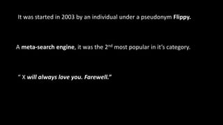 “ X will always love you. Farewell.”
A meta-search engine, it was the 2nd most popular in it’s category.
It was started in 2003 by an individual under a pseudonym Flippy.
 