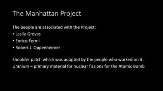 The Manhattan Project
The people are associated with the Project:
• Leslie Groves
• Enrico Fermi
• Robert J. Oppenheimer
Shoulder patch which was adopted by the people who worked on it.
Uranium – primary material for nuclear fissions for the Atomic Bomb
 