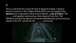 A
This is a still from the movie PK shot at Agrasen ki Baoli, a famous
ancient structure in the middle of New Delhi near Connaught Place.
Agrasen was a legendary Indian king of Agroha, a city of traders. The
______ and Agrahari communities claim descent from him. The
structure was built by Agrasen during the Mahabharata period and was
rebuilt in the 14th century by the ______ community.
 
