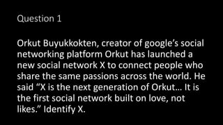 Question 1
Orkut Buyukkokten, creator of google’s social
networking platform Orkut has launched a
new social network X to connect people who
share the same passions across the world. He
said “X is the next generation of Orkut… It is
the first social network built on love, not
likes.” Identify X.
 