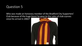 Question 5
Who was made an honorary member of the Bradford City Supporters’
Club because of the huge boost he gave to the sales of club scarves
since his arrival in 2002?
 