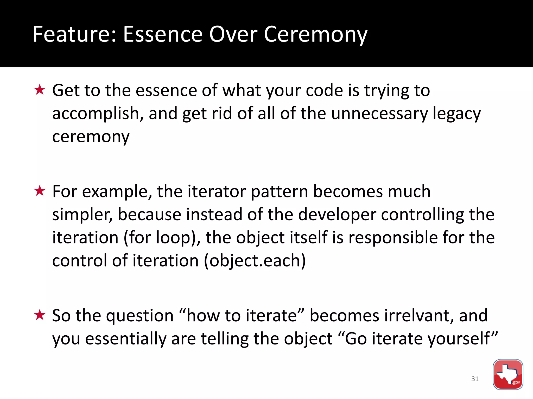 31
 Get to the essence of what your code is trying to
accomplish, and get rid of all of the unnecessary legacy
ceremony
 For example, the iterator pattern becomes much
simpler, because instead of the developer controlling the
iteration (for loop), the object itself is responsible for the
control of iteration (object.each)
 So the question “how to iterate” becomes irrelvant, and
you essentially are telling the object “Go iterate yourself”
Feature: Essence Over Ceremony
 