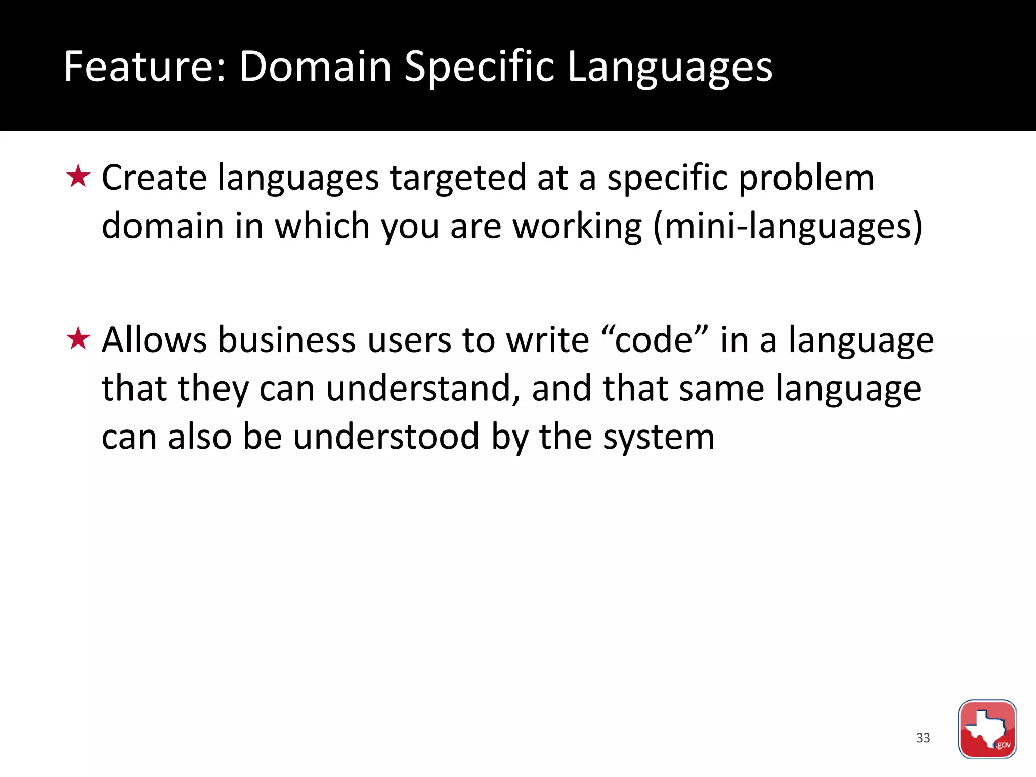 33
 Create languages targeted at a specific problem
domain in which you are working (mini-languages)
 Allows business users to write “code” in a language
that they can understand, and that same language
can also be understood by the system
Feature: Domain Specific Languages
 