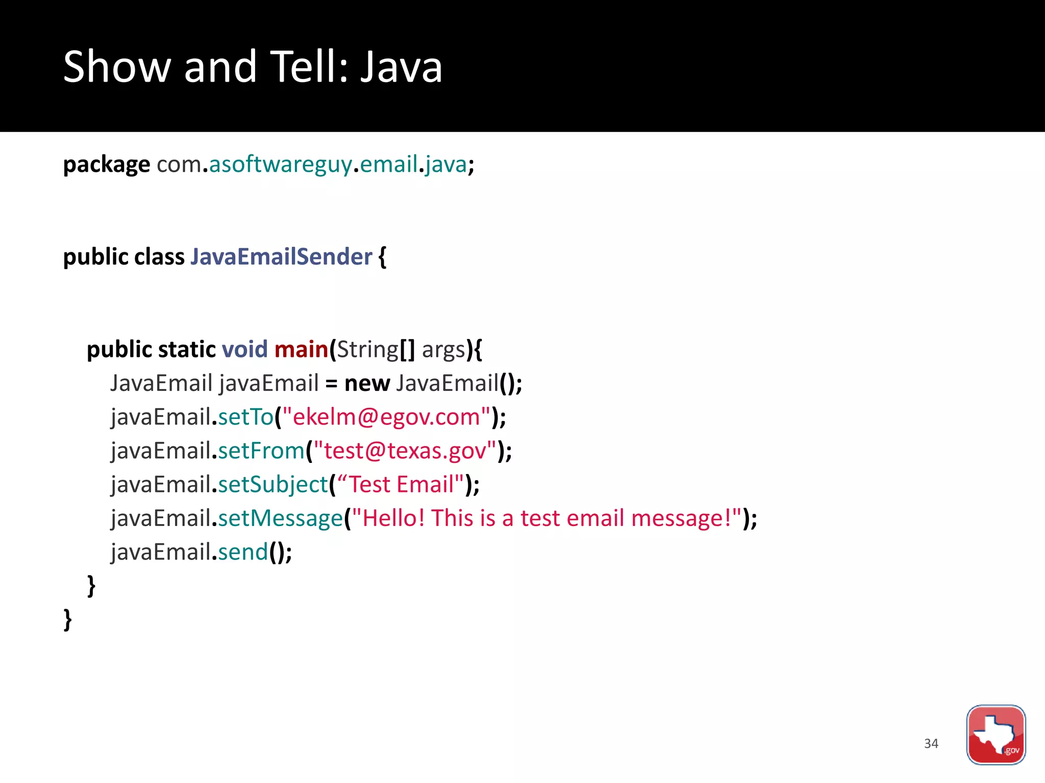 34
package com.asoftwareguy.email.java;
public class JavaEmailSender {
public static void main(String[] args){
JavaEmail javaEmail = new JavaEmail();
javaEmail.setTo("ekelm@egov.com");
javaEmail.setFrom("test@texas.gov");
javaEmail.setSubject(“Test Email");
javaEmail.setMessage("Hello! This is a test email message!");
javaEmail.send();
}
}
Show and Tell: Java
 