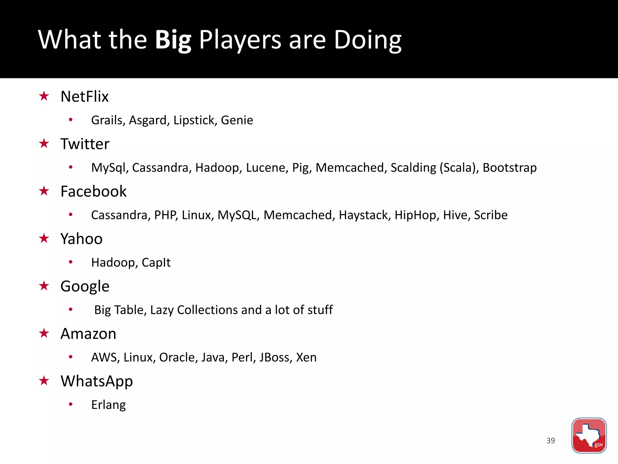 39
 NetFlix
• Grails, Asgard, Lipstick, Genie
 Twitter
• MySql, Cassandra, Hadoop, Lucene, Pig, Memcached, Scalding (Scala), Bootstrap
 Facebook
• Cassandra, PHP, Linux, MySQL, Memcached, Haystack, HipHop, Hive, Scribe
 Yahoo
• Hadoop, CapIt
 Google
• Big Table, Lazy Collections and a lot of stuff
 Amazon
• AWS, Linux, Oracle, Java, Perl, JBoss, Xen
 WhatsApp
• Erlang
What the Big Players are Doing
 