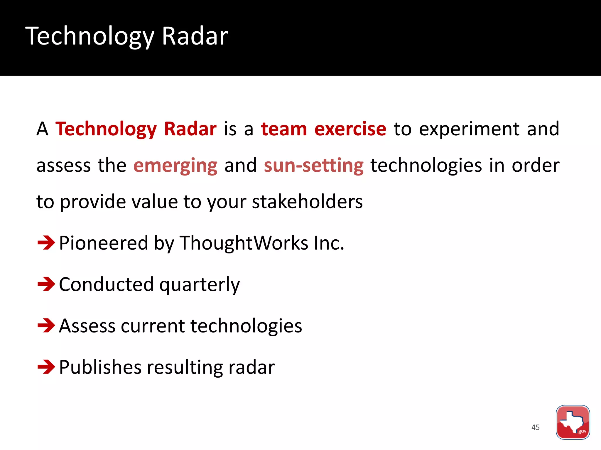 45
A Technology Radar is a team exercise to experiment and
assess the emerging and sun-setting technologies in order
to provide value to your stakeholders
Pioneered by ThoughtWorks Inc.
Conducted quarterly
Assess current technologies
Publishes resulting radar
Technology Radar
 