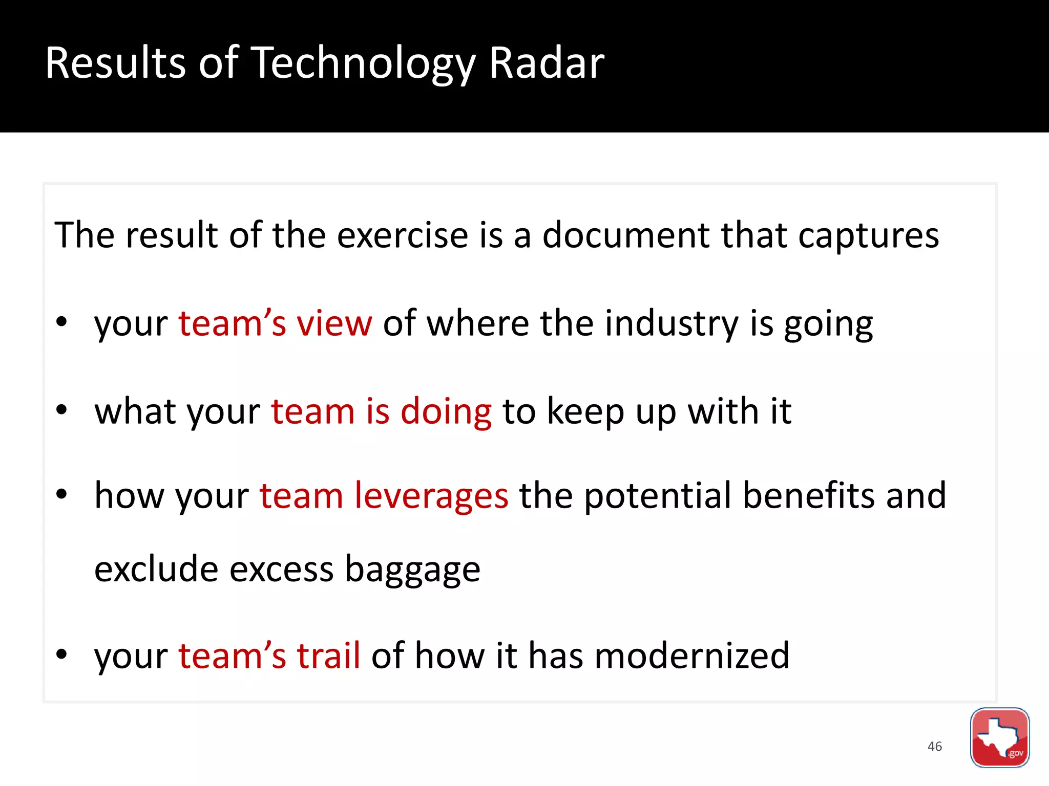 46
The result of the exercise is a document that captures
• your team’s view of where the industry is going
• what your team is doing to keep up with it
• how your team leverages the potential benefits and
exclude excess baggage
• your team’s trail of how it has modernized
Results of Technology Radar
 