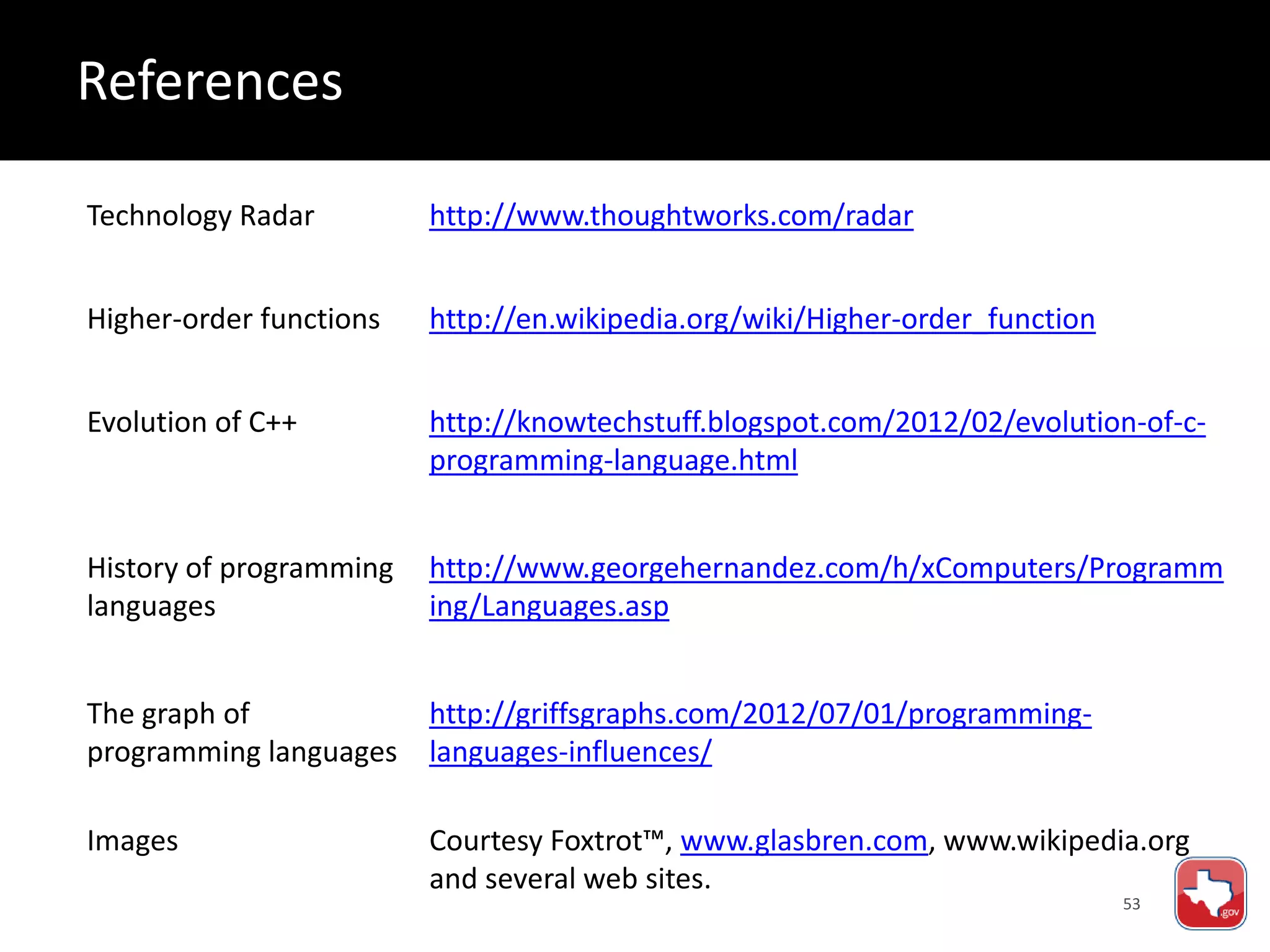53
Technology Radar http://www.thoughtworks.com/radar
Higher-order functions http://en.wikipedia.org/wiki/Higher-order_function
Evolution of C++ http://knowtechstuff.blogspot.com/2012/02/evolution-of-c-
programming-language.html
History of programming
languages
http://www.georgehernandez.com/h/xComputers/Programm
ing/Languages.asp
The graph of
programming languages
http://griffsgraphs.com/2012/07/01/programming-
languages-influences/
Images Courtesy Foxtrot™, www.glasbren.com, www.wikipedia.org
and several web sites.
References
 