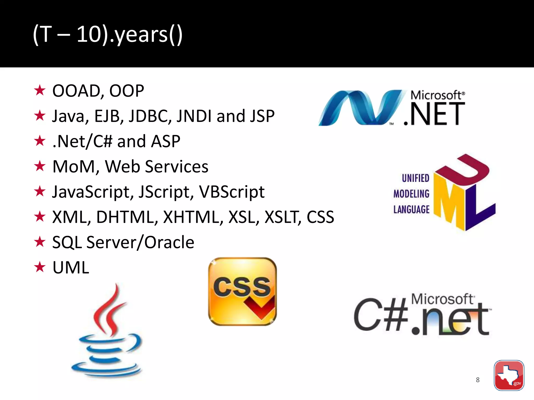 8
 OOAD, OOP
 Java, EJB, JDBC, JNDI and JSP
 .Net/C# and ASP
 MoM, Web Services
 JavaScript, JScript, VBScript
 XML, DHTML, XHTML, XSL, XSLT, CSS
 SQL Server/Oracle
 UML
(T – 10).years()
 