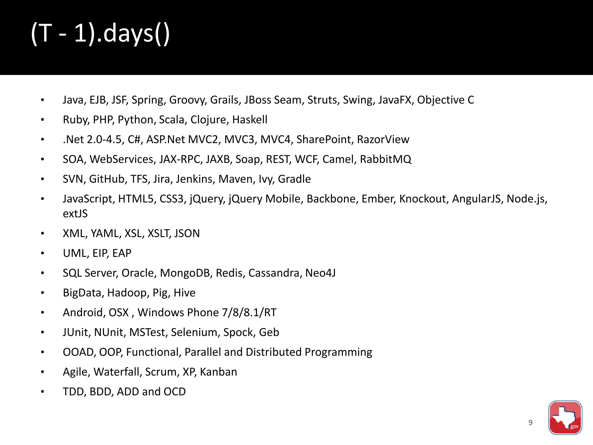 9
• Java, EJB, JSF, Spring, Groovy, Grails, JBoss Seam, Struts, Swing, JavaFX, Objective C
• Ruby, PHP, Python, Scala, Clojure, Haskell
• .Net 2.0-4.5, C#, ASP.Net MVC2, MVC3, MVC4, SharePoint, RazorView
• SOA, WebServices, JAX-RPC, JAXB, Soap, REST, WCF, Camel, RabbitMQ
• SVN, GitHub, TFS, Jira, Jenkins, Maven, Ivy, Gradle
• JavaScript, HTML5, CSS3, jQuery, jQuery Mobile, Backbone, Ember, Knockout, AngularJS, Node.js,
extJS
• XML, YAML, XSL, XSLT, JSON
• UML, EIP, EAP
• SQL Server, Oracle, MongoDB, Redis, Cassandra, Neo4J
• BigData, Hadoop, Pig, Hive
• Android, OSX , Windows Phone 7/8/8.1/RT
• JUnit, NUnit, MSTest, Selenium, Spock, Geb
• OOAD, OOP, Functional, Parallel and Distributed Programming
• Agile, Waterfall, Scrum, XP, Kanban
• TDD, BDD, ADD and OCD
(T - 1).days()
 