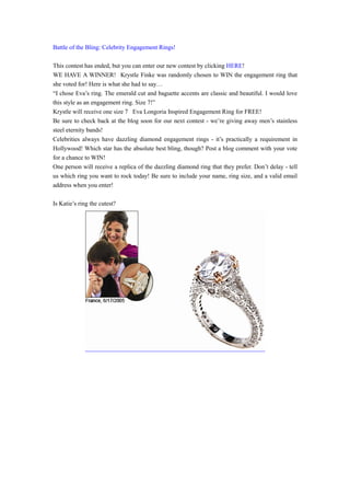 Battle of the Bling: Celebrity Engagement Rings!

This contest has ended, but you can enter our new contest by clicking HERE!
WE HAVE A WINNER! Krystle Finke was randomly chosen to WIN the engagement ring that
she voted for! Here is what she had to say…
“I chose Eva’s ring. The emerald cut and baguette accents are classic and beautiful. I would love
this style as an engagement ring. Size 7!”
Krystle will receive one size 7 Eva Longoria Inspired Engagement Ring for FREE!
Be sure to check back at the blog soon for our next contest - we’re giving away men’s stainless
steel eternity bands!
Celebrities always have dazzling diamond engagement rings - it’s practically a requirement in
Hollywood! Which star has the absolute best bling, though? Post a blog comment with your vote
for a chance to WIN!
One person will receive a replica of the dazzling diamond ring that they prefer. Don’t delay - tell
us which ring you want to rock today! Be sure to include your name, ring size, and a valid email
address when you enter!

Is Katie’s ring the cutest?
 