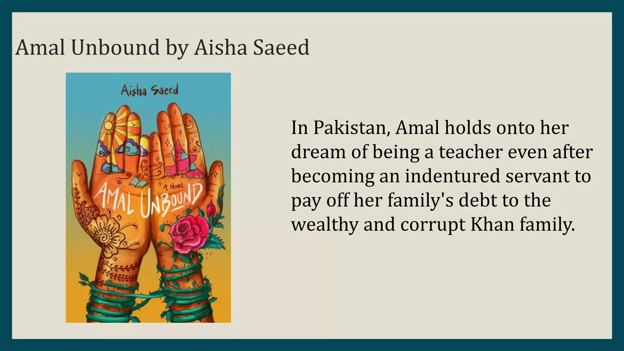 Amal Unbound by Aisha Saeed
In Pakistan, Amal holds onto her
dream of being a teacher even after
becoming an indentured servant to
pay off her family's debt to the
wealthy and corrupt Khan family.
 