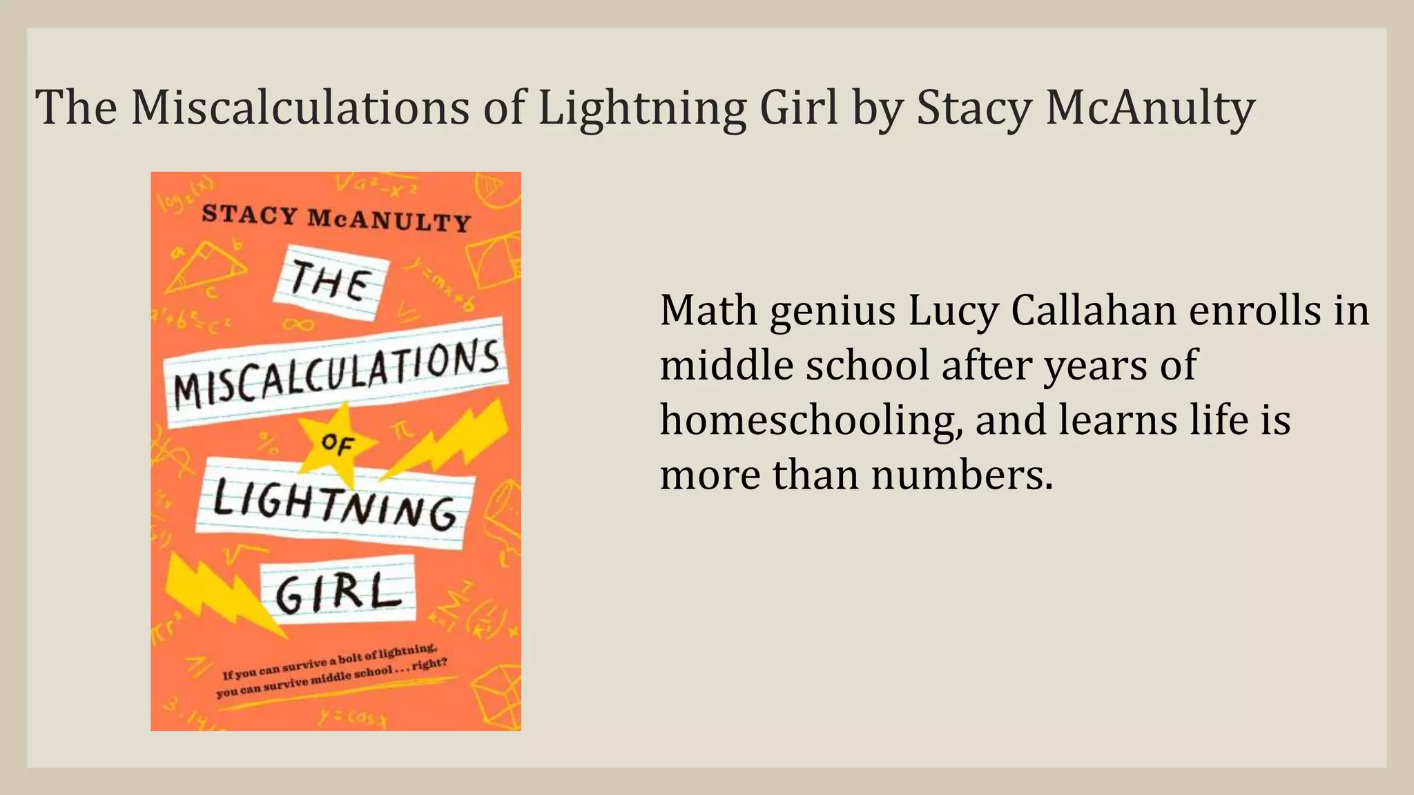 The Miscalculations of Lightning Girl by Stacy McAnulty
Math genius Lucy Callahan enrolls in
middle school after years of
homeschooling, and learns life is
more than numbers.
 