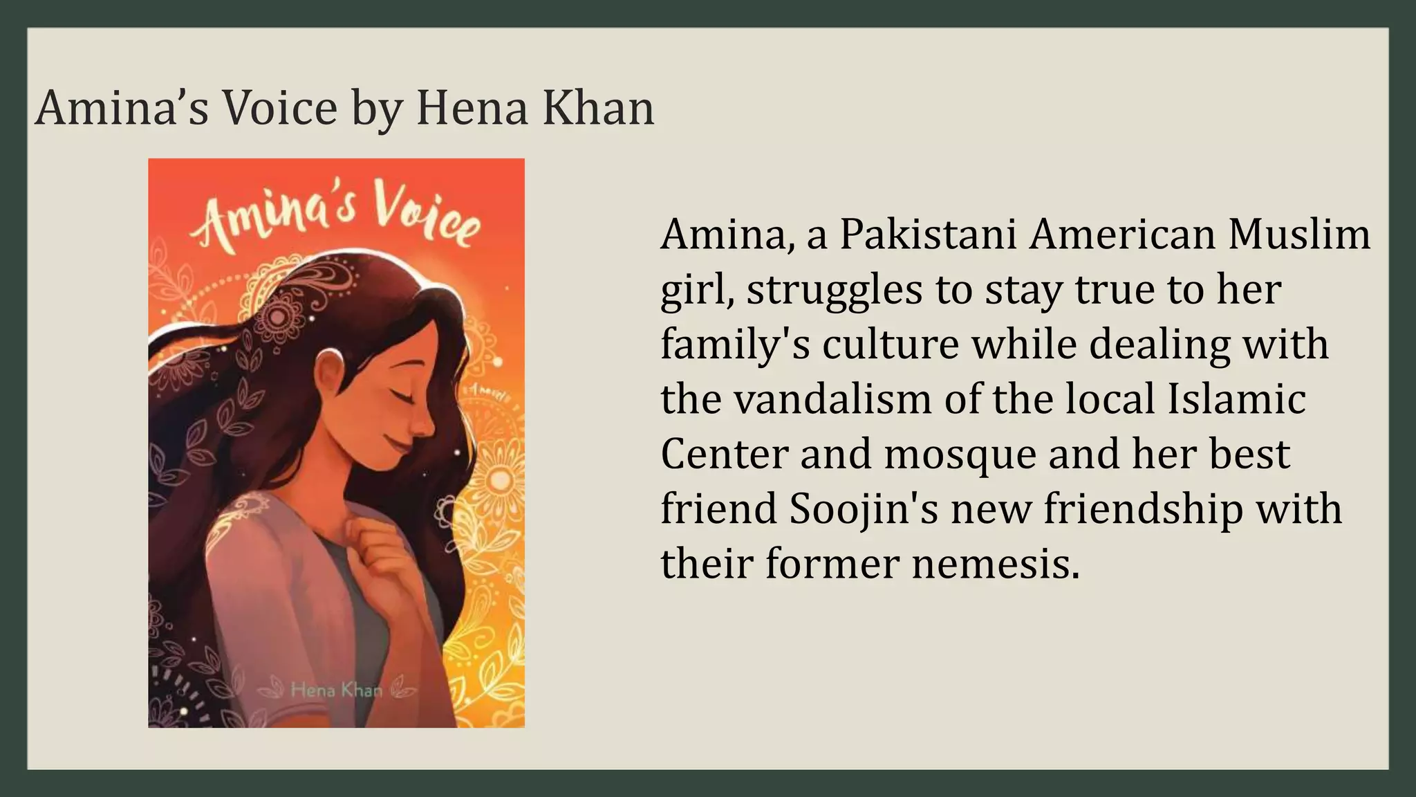 Amina’s Voice by Hena Khan
Amina, a Pakistani American Muslim
girl, struggles to stay true to her
family's culture while dealing with
the vandalism of the local Islamic
Center and mosque and her best
friend Soojin's new friendship with
their former nemesis.
 