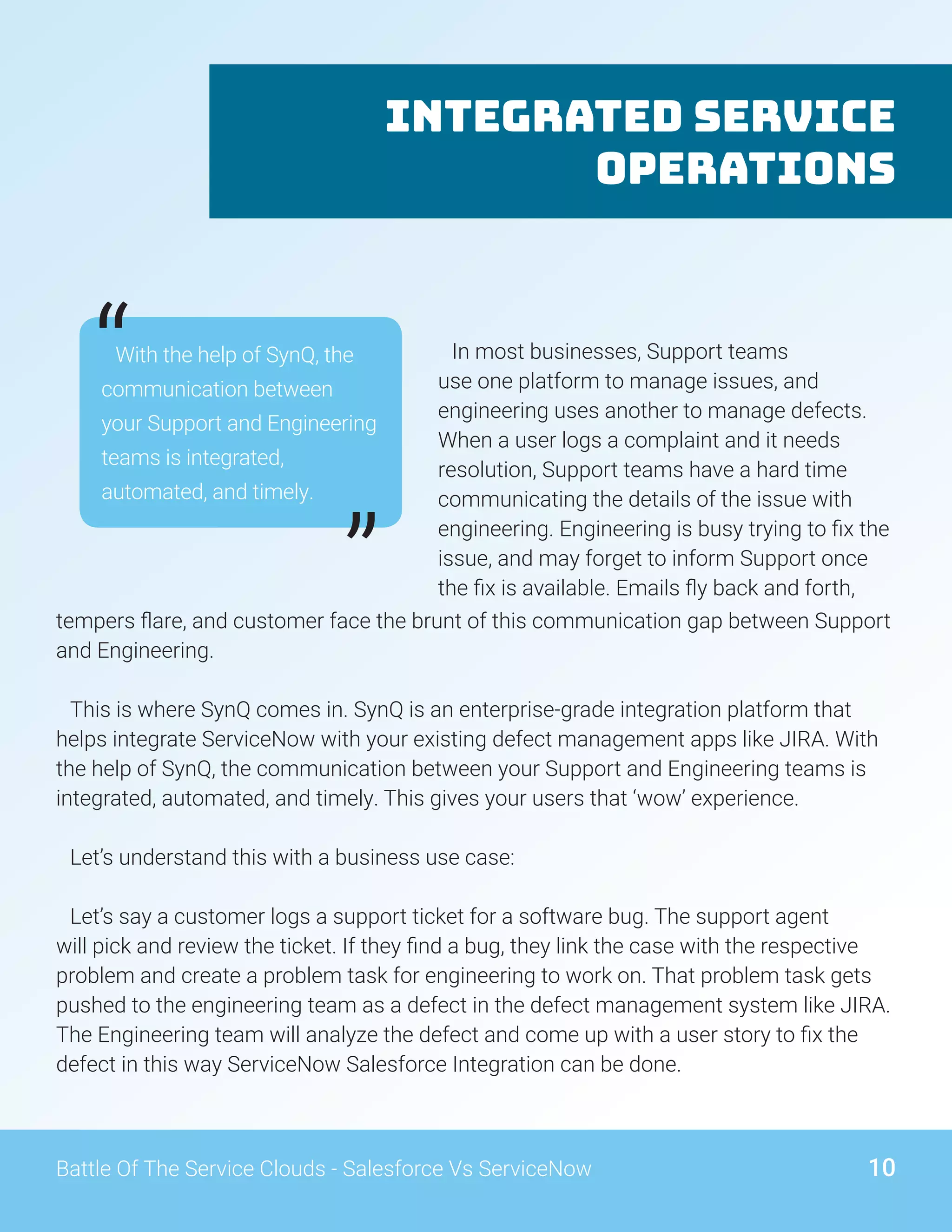 Integrated Service
Operations
With the help of SynQ, the
communication between
your Support and Engineering
teams is integrated,
automated, and timely.
“
”tempers flare, and customer face the brunt of this communication gap between Support
and Engineering.
This is where SynQ comes in. SynQ is an enterprise-grade integration platform that
helps integrate ServiceNow with your existing defect management apps like JIRA. With
the help of SynQ, the communication between your Support and Engineering teams is
integrated, automated, and timely. This gives your users that ‘wow’ experience.
Let’s understand this with a business use case:
Let’s say a customer logs a support ticket for a software bug. The support agent
will pick and review the ticket. If they find a bug, they link the case with the respective
problem and create a problem task for engineering to work on. That problem task gets
pushed to the engineering team as a defect in the defect management system like JIRA.
The Engineering team will analyze the defect and come up with a user story to fix the
defect in this way ServiceNow Salesforce Integration can be done.
In most businesses, Support teams
use one platform to manage issues, and
engineering uses another to manage defects.
When a user logs a complaint and it needs
resolution, Support teams have a hard time
communicating the details of the issue with
engineering. Engineering is busy trying to fix the
issue, and may forget to inform Support once
the fix is available. Emails fly back and forth,
10Battle Of The Service Clouds - Salesforce Vs ServiceNow
 