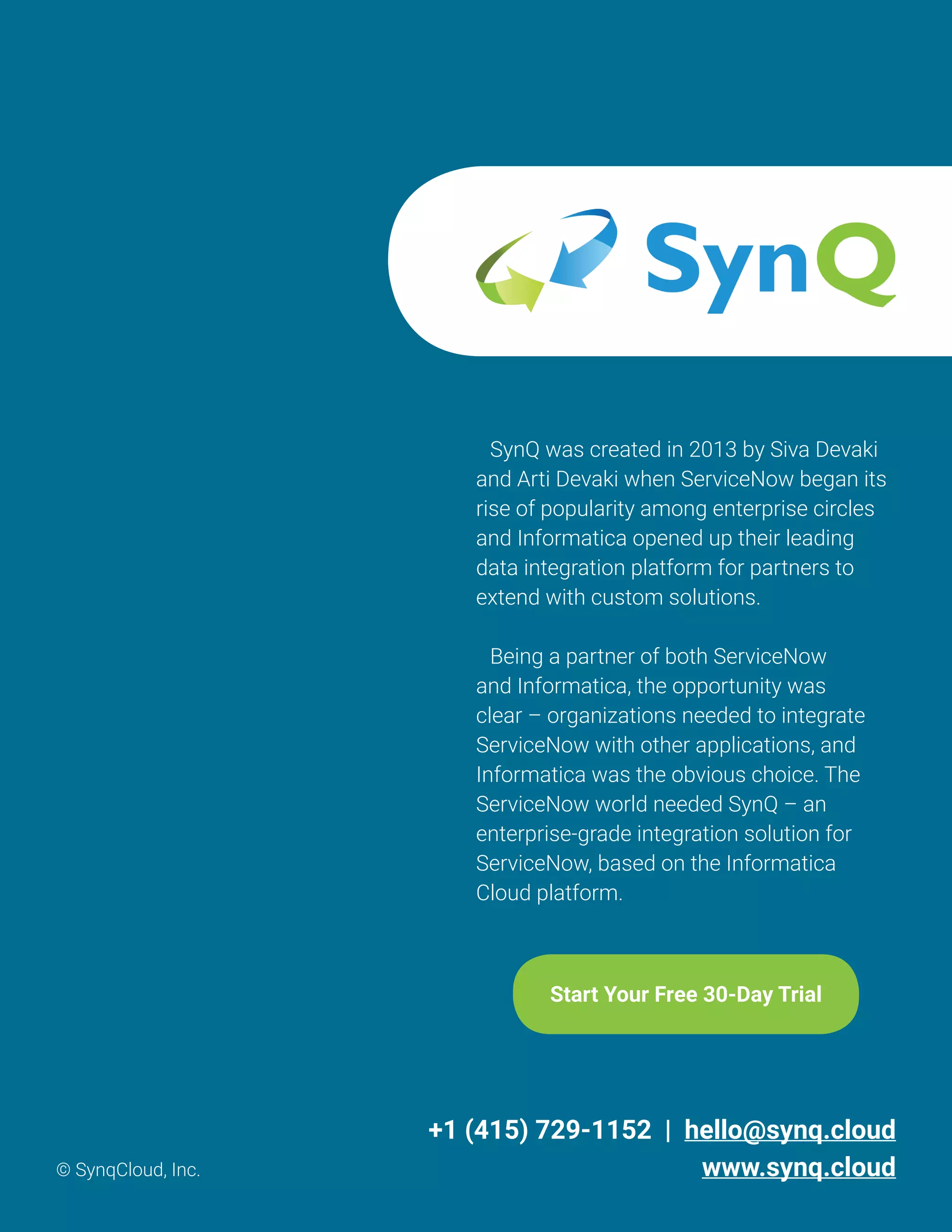 SynQ was created in 2013 by Siva Devaki
and Arti Devaki when ServiceNow began its
rise of popularity among enterprise circles
and Informatica opened up their leading
data integration platform for partners to
extend with custom solutions.
Being a partner of both ServiceNow
and Informatica, the opportunity was
clear – organizations needed to integrate
ServiceNow with other applications, and
Informatica was the obvious choice. The
ServiceNow world needed SynQ – an
enterprise-grade integration solution for
ServiceNow, based on the Informatica
Cloud platform.
Start Your Free 30-Day Trial
+1 (415) 729-1152 | hello@synq.cloud
www.synq.cloud© SynqCloud, Inc.
 