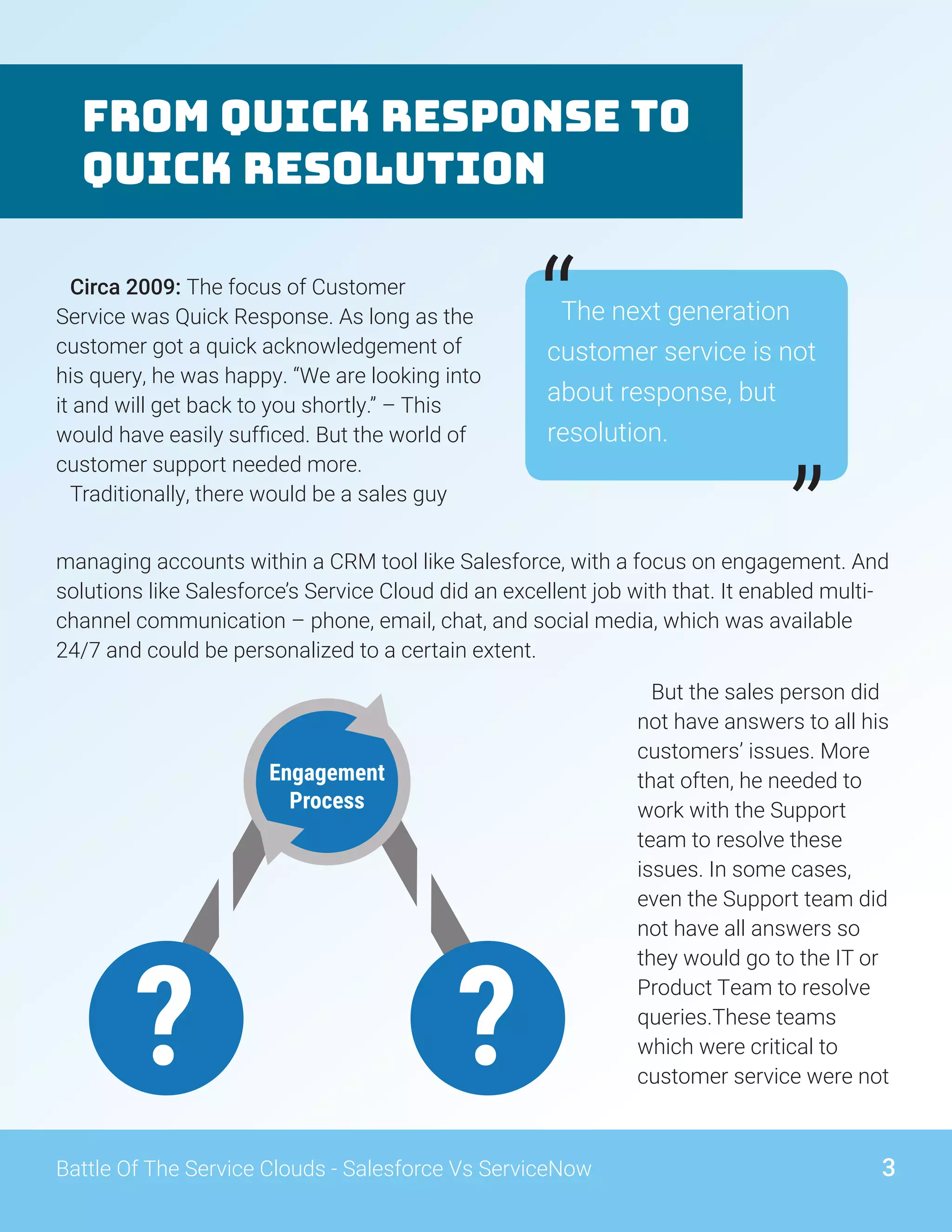 From Quick Response to
Quick Resolution
The next generation
customer service is not
about response, but
resolution.
“
”managing accounts within a CRM tool like Salesforce, with a focus on engagement. And
solutions like Salesforce’s Service Cloud did an excellent job with that. It enabled multi-
channel communication – phone, email, chat, and social media, which was available
24/7 and could be personalized to a certain extent.
Circa 2009: The focus of Customer
Service was Quick Response. As long as the
customer got a quick acknowledgement of
his query, he was happy. “We are looking into
it and will get back to you shortly.” – This
would have easily sufficed. But the world of
customer support needed more.
Traditionally, there would be a sales guy
But the sales person did
not have answers to all his
customers’ issues. More
that often, he needed to
work with the Support
team to resolve these
issues. In some cases,
even the Support team did
not have all answers so
they would go to the IT or
Product Team to resolve
queries.These teams
which were critical to
customer service were not
3Battle Of The Service Clouds - Salesforce Vs ServiceNow
Engagement
Process
??
 