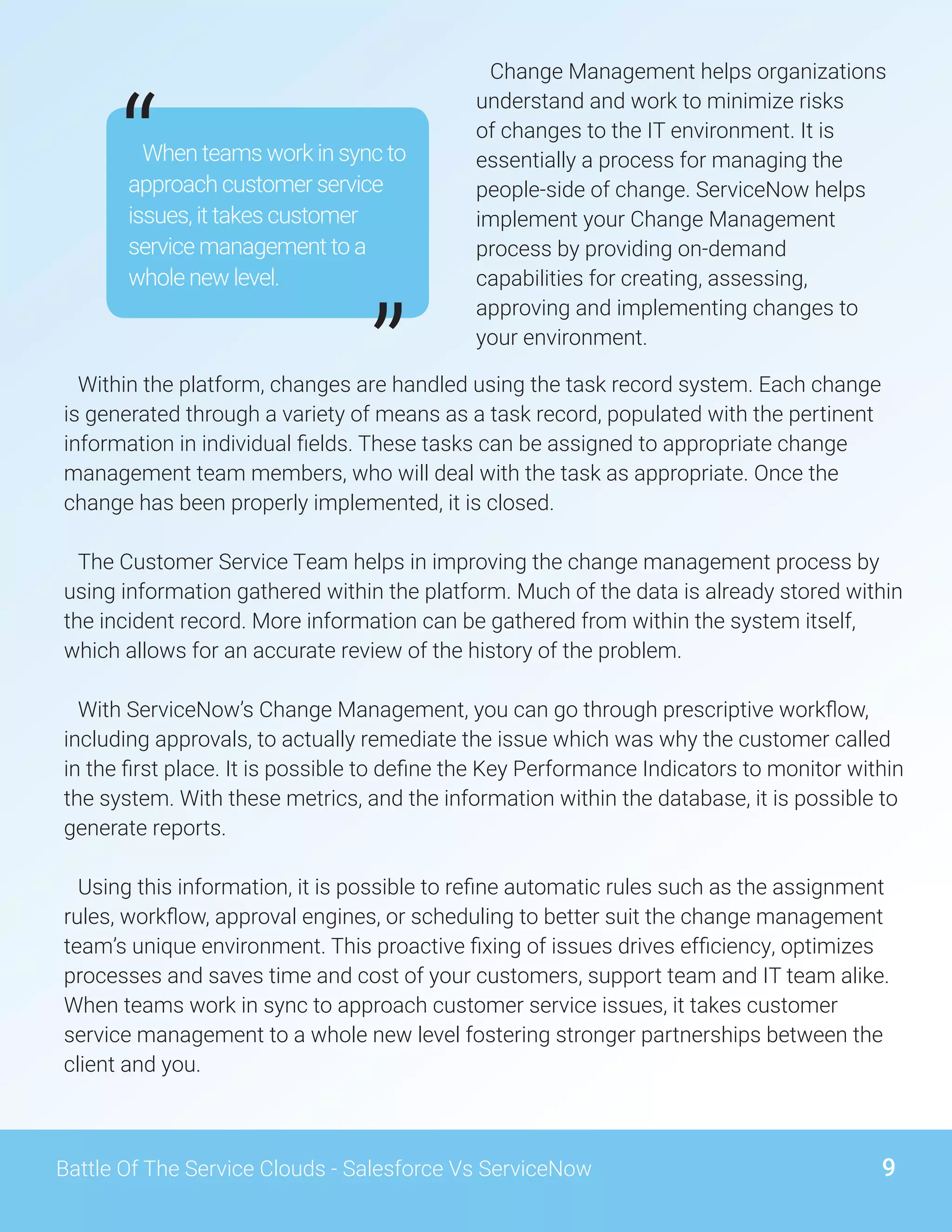 9Battle Of The Service Clouds - Salesforce Vs ServiceNow
Change Management helps organizations
understand and work to minimize risks
of changes to the IT environment. It is
essentially a process for managing the
people-side of change. ServiceNow helps
implement your Change Management
process by providing on-demand
capabilities for creating, assessing,
approving and implementing changes to
your environment.
Within the platform, changes are handled using the task record system. Each change
is generated through a variety of means as a task record, populated with the pertinent
information in individual fields. These tasks can be assigned to appropriate change
management team members, who will deal with the task as appropriate. Once the
change has been properly implemented, it is closed.
The Customer Service Team helps in improving the change management process by
using information gathered within the platform. Much of the data is already stored within
the incident record. More information can be gathered from within the system itself,
which allows for an accurate review of the history of the problem.
With ServiceNow’s Change Management, you can go through prescriptive workflow,
including approvals, to actually remediate the issue which was why the customer called
in the first place. It is possible to define the Key Performance Indicators to monitor within
the system. With these metrics, and the information within the database, it is possible to
generate reports.
Using this information, it is possible to refine automatic rules such as the assignment
rules, workflow, approval engines, or scheduling to better suit the change management
team’s unique environment. This proactive fixing of issues drives efficiency, optimizes
processes and saves time and cost of your customers, support team and IT team alike.
When teams work in sync to approach customer service issues, it takes customer
service management to a whole new level fostering stronger partnerships between the
client and you.
When teams work in sync to
approach customer service
issues, it takes customer
service management to a
whole new level.
“
”
 