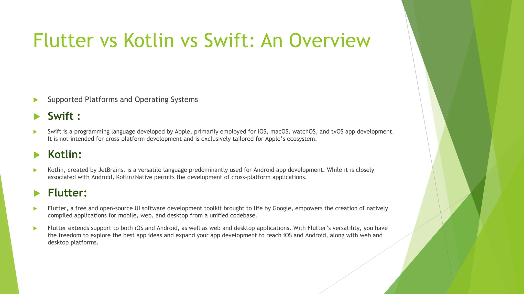 Flutter vs Kotlin vs Swift: An Overview
 Supported Platforms and Operating Systems
 Swift :
 Swift is a programming language developed by Apple, primarily employed for iOS, macOS, watchOS, and tvOS app development.
It is not intended for cross-platform development and is exclusively tailored for Apple’s ecosystem.
 Kotlin:
 Kotlin, created by JetBrains, is a versatile language predominantly used for Android app development. While it is closely
associated with Android, Kotlin/Native permits the development of cross-platform applications.
 Flutter:
 Flutter, a free and open-source UI software development toolkit brought to life by Google, empowers the creation of natively
compiled applications for mobile, web, and desktop from a unified codebase.
 Flutter extends support to both iOS and Android, as well as web and desktop applications. With Flutter’s versatility, you have
the freedom to explore the best app ideas and expand your app development to reach iOS and Android, along with web and
desktop platforms.
 